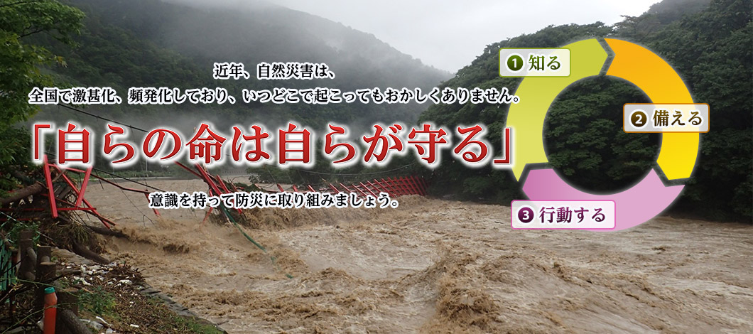 近年、自然災害は、全国で激基化、頻発化しており、いつどこで起こってもおかしくありません。「白らの命は白らが守る」意識を持って防災に取り組みましょう。知る 備える 行動する